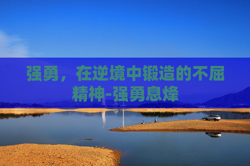 强勇，在逆境中锻造的不屈精神-强勇息烽
