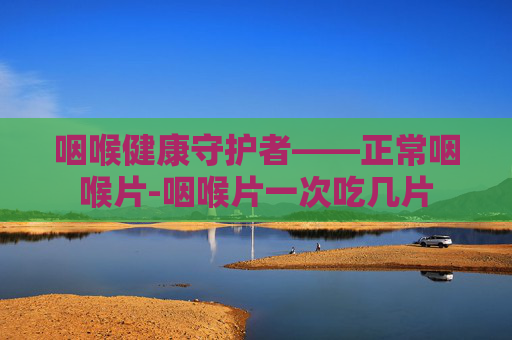 咽喉健康守护者——正常咽喉片-咽喉片一次吃几片