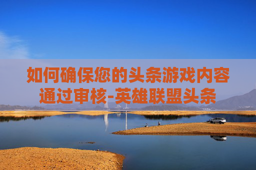 如何确保您的头条游戏内容通过审核-英雄联盟头条