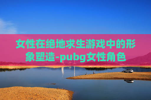 女性在绝地求生游戏中的形象塑造-pubg女性角色