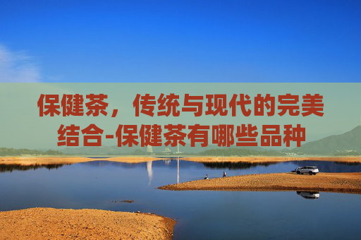 保健茶，传统与现代的完美结合-保健茶有哪些品种