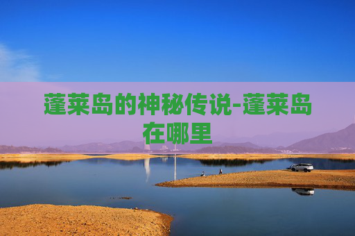 蓬莱岛的神秘传说-蓬莱岛在哪里