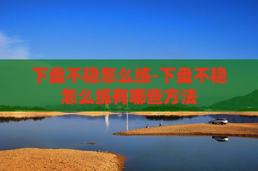 下盘不稳怎么练-下盘不稳怎么练有哪些方法