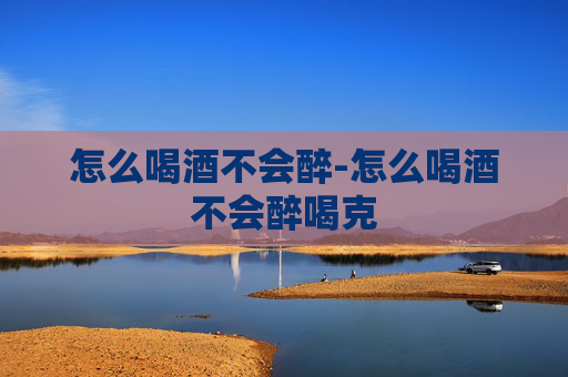 怎么喝酒不会醉-怎么喝酒不会醉喝克
