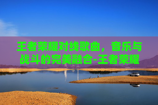 王者荣耀对线歌曲，音乐与战斗的完美融合-王者荣耀对抗路音乐