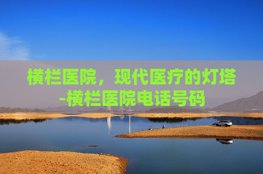 横栏医院，现代医疗的灯塔-横栏医院电话号码