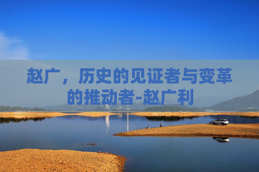赵广，历史的见证者与变革的推动者-赵广利