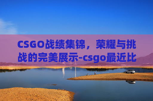 CSGO战绩集锦，荣耀与挑战的完美展示-csgo最近比赛战绩