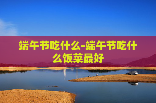 端午节吃什么-端午节吃什么饭菜最好