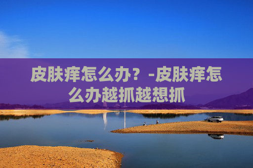 皮肤痒怎么办？-皮肤痒怎么办越抓越想抓