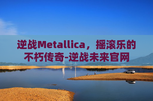 逆战Metallica，摇滚乐的不朽传奇-逆战未来官网