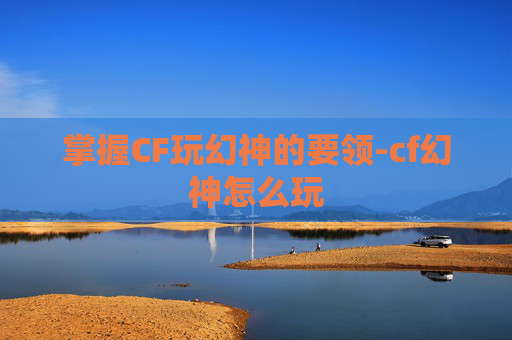 掌握CF玩幻神的要领-cf幻神怎么玩