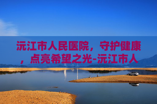 沅江市人民医院，守护健康，点亮希望之光-沅江市人名医院电话