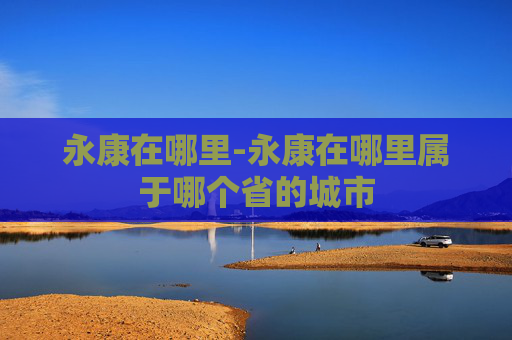 永康在哪里-永康在哪里属于哪个省的城市