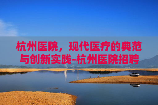 杭州医院，现代医疗的典范与创新实践-杭州医院招聘2026最新消息公告