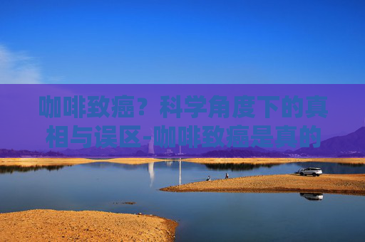 咖啡致癌？科学角度下的真相与误区-咖啡致癌是真的吗