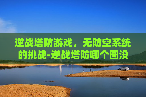 逆战塔防游戏，无防空系统的挑战-逆战塔防哪个图没防空