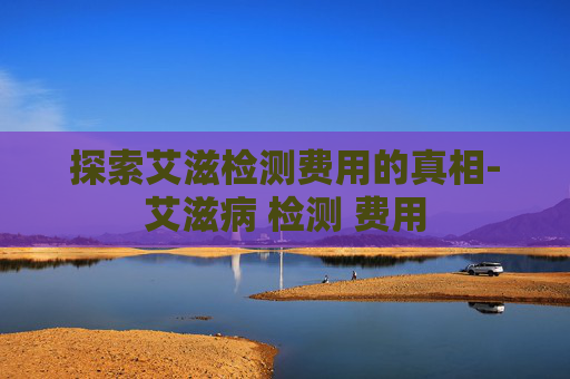 探索艾滋检测费用的真相-艾滋病 检测 费用