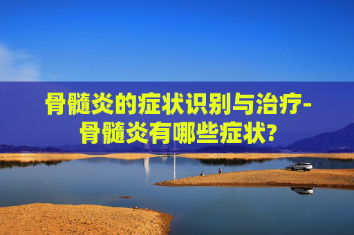 骨髓炎的症状识别与治疗-骨髓炎有哪些症状?