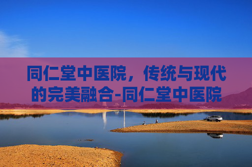 同仁堂中医院，传统与现代的完美融合-同仁堂中医院电话