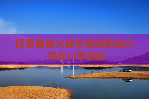 探索穿越火线单机版的魅力-吊长cf单机版