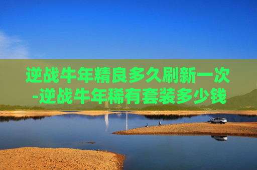 逆战牛年精良多久刷新一次-逆战牛年稀有套装多少钱