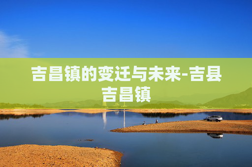 吉昌镇的变迁与未来-吉县吉昌镇