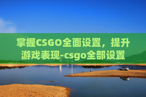 掌握CSGO全面设置，提升游戏表现-csgo全部设置