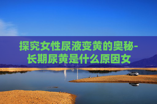 探究女性尿液变黄的奥秘-长期尿黄是什么原因女