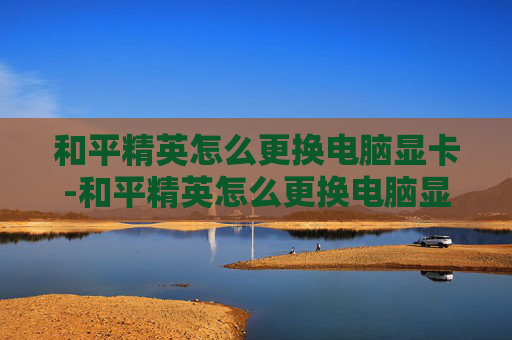 和平精英怎么更换电脑显卡-和平精英怎么更换电脑显卡设置