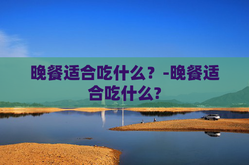 晚餐适合吃什么？-晚餐适合吃什么?