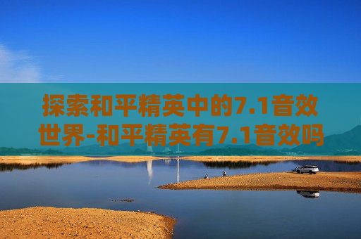 探索和平精英中的7.1音效世界-和平精英有7.1音效吗