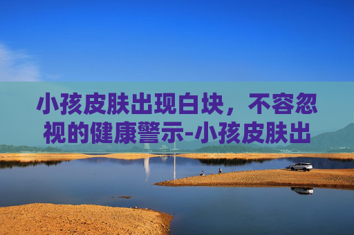 小孩皮肤出现白块，不容忽视的健康警示-小孩皮肤出现白块怎么回事