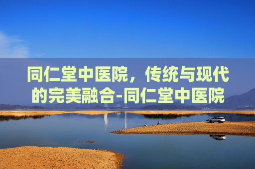 同仁堂中医院，传统与现代的完美融合-同仁堂中医院电话