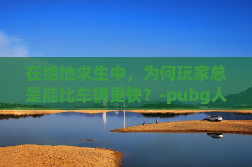 在绝地求生中，为何玩家总是能比车辆更快？-pubg人少
