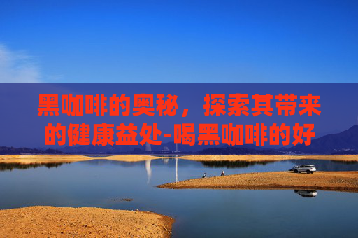 黑咖啡的奥秘，探索其带来的健康益处-喝黑咖啡的好处和坏处是什么