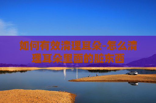 如何有效清理耳朵-怎么清理耳朵里面的脏东西