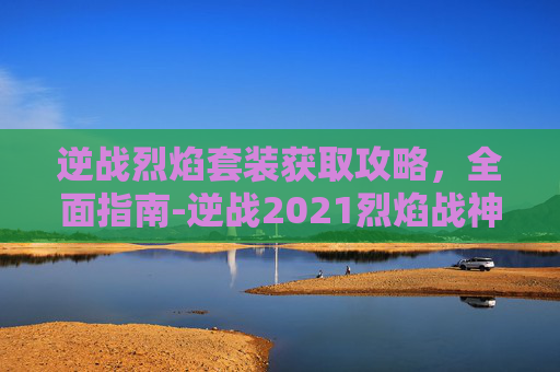 逆战烈焰套装获取攻略，全面指南-逆战2021烈焰战神怎么获得
