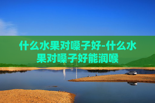 什么水果对嗓子好-什么水果对嗓子好能润喉