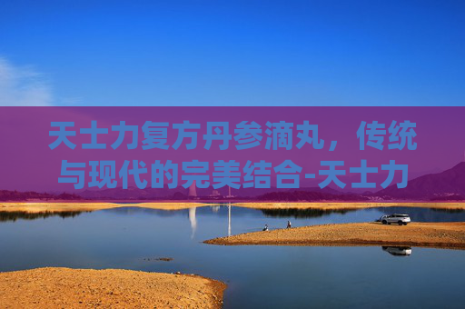 天士力复方丹参滴丸，传统与现代的完美结合-天士力复方丹参滴丸的功效与作用吃法