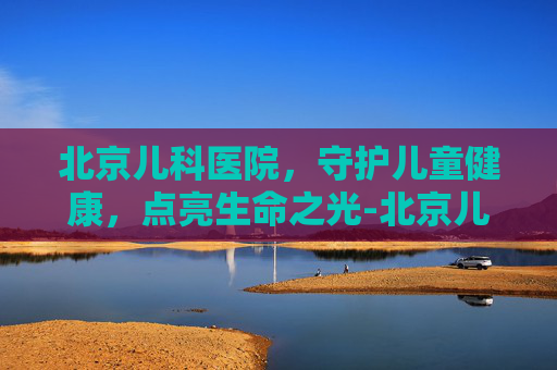 北京儿科医院，守护儿童健康，点亮生命之光-北京儿科医院排名哪家医院最好