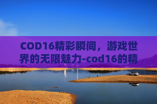 COD16精彩瞬间，游戏世界的无限魅力-cod16的精彩镜头在哪里回放