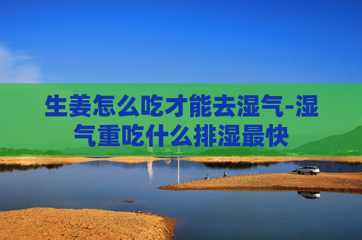 生姜怎么吃才能去湿气-湿气重吃什么排湿最快