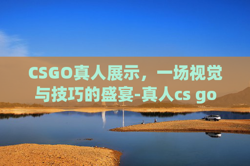 CSGO真人展示，一场视觉与技巧的盛宴-真人cs go