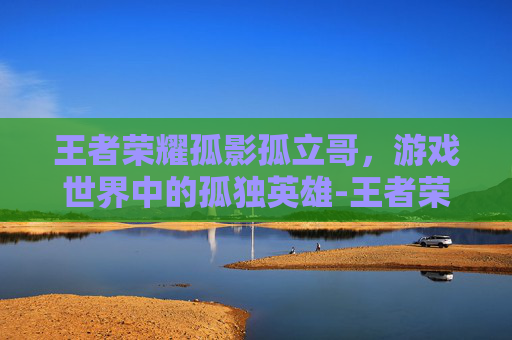 王者荣耀孤影孤立哥，游戏世界中的孤独英雄-王者荣耀孤影孤立哥是谁