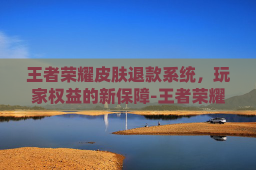 王者荣耀皮肤退款系统，玩家权益的新保障-王者荣耀皮肤退款系统还能用吗