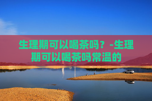 生理期可以喝茶吗？-生理期可以喝茶吗常温的
