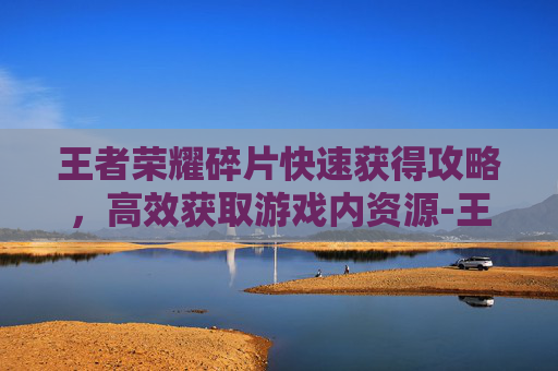 王者荣耀碎片快速获得攻略，高效获取游戏内资源-王者荣耀碎片怎么获得快