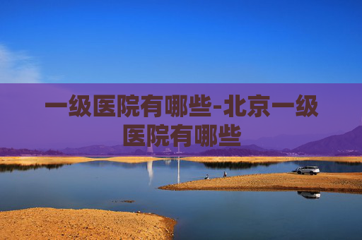 一级医院有哪些-北京一级医院有哪些