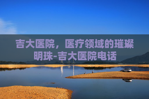 吉大医院，医疗领域的璀璨明珠-吉大医院电话